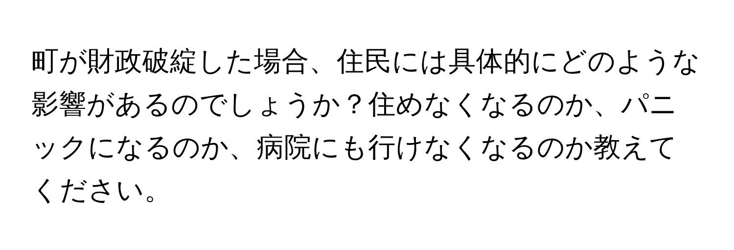 町が財政破綻した場合、住民には具体的にどのような影響があるのでしょうか？住めなくなるのか、パニックになるのか、病院にも行けなくなるのか教えてください。