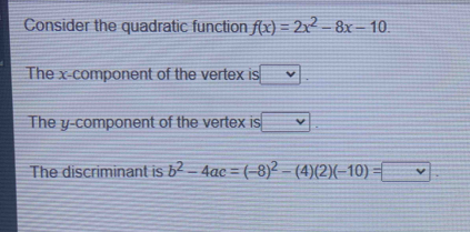 Consider the quadratic function f(x)=2x^2-8x-10.
The x -component of the vertex is □ .
The y -component of the vertex is □
The discriminant is b^2-4ac=(-8)^2-(4)(2)(-10)=□