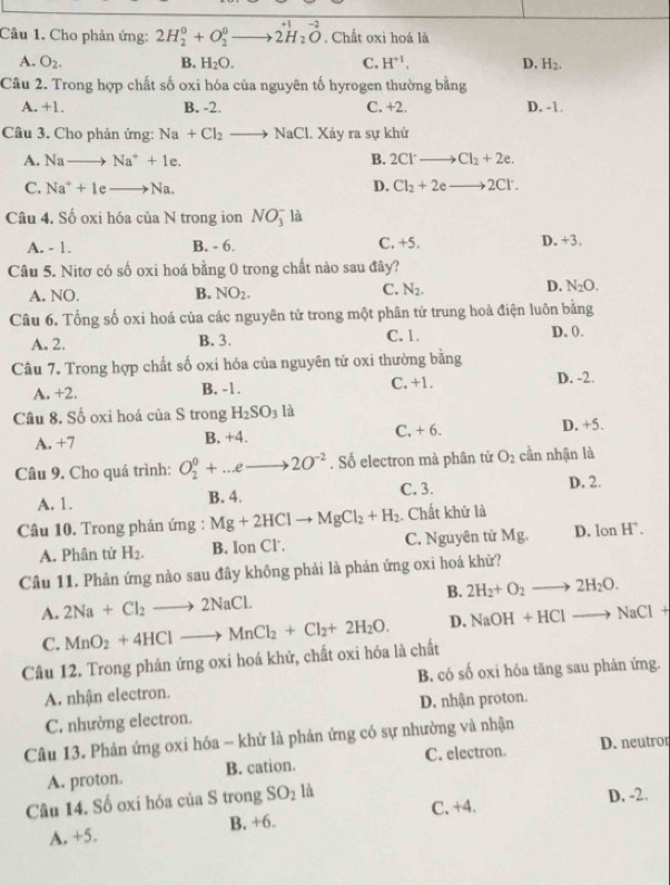 +1
Câu 1. Cho phản ứng: 2H_2^(0+O_2^0 - _ ) 2H_2O. Chất oxi hoá là
A. O_2. B. H_2O. C. H^(+1). D. H_2.
Câu 2. Trong hợp chất số oxi hóa của nguyên tố hyrogen thường bằng
A. +1. B. -2. C. +2. D. -1.
Câu 3. Cho phản ứng: Na+Cl_2 to NaCl 1. Xảy ra sự khử
A. Nato Na^++1e. B. 2Cl^-to Cl_2+2e.
C. Na^++1eto Na. D. Cl_2+2eto 2Cl^-.
Câu 4. Số oxi hóa của N trong ion NO_3^(- là
A. - 1. B. - 6. C. +5. D. +3.
Câu 5. Nitơ có số oxi hoá bằng 0 trong chất nào sau đây?
A. NO. B. NO_2). C. N_2. D. N_2O.
Câu 6. Tổng số oxi hoá của các nguyên tử trong một phân tử trung hoà điện luôn bằng
A. 2. B. 3. C. 1. D. 0.
Câu 7. Trong hợp chất số oxi hóa của nguyên tử oxi thường bằng
A. +2. B. -1. C. +1. D. -2.
Câu 8. Số oxi hoá của S trong H_2SO_3 là
A. +7 B. +4. C, + 6. D. +5.
Câu 9. Cho quá trình: O_2^(0+...eto 2O^-2). Số electron mà phân từ O_2 cần nhận là
A. 1. B. 4. C. 3. D. 2.
Câu 10. Trong phản ứng : Mg+2HClto MgCl_2+H_2. Chất khữ là
A. Phân tử H_2. B. Ion Cl. C. Nguyên tử Mg. D. lon H.
Câu 11. Phản ứng nào sau đây không phải là phản ứng oxi hoá khữ?
A. 2Na+Cl_2to 2NaCl. B. 2H_2+O_2to 2H_2O.
C. MnO_2+4HClto MnCl_2+Cl_2+2H_2O. D. NaOH+HClto NaCl+
Câu 12. Trong phản ứng oxi hoá khử, chất oxi hóa là chất
A. nhận electron. B. có số oxi hóa tăng sau phản ứng.
C. nhường electron. D. nhận proton.
Câu 13. Phản ứng oxi hóa - khứ là phản ứng có sự nhường và nhận
A. proton. B. cation. C. electron. D. neutror
Câu 14. Số oxi hóa của S trong SO_2 là D. -2.
A. +5. B, +6. C. +4.