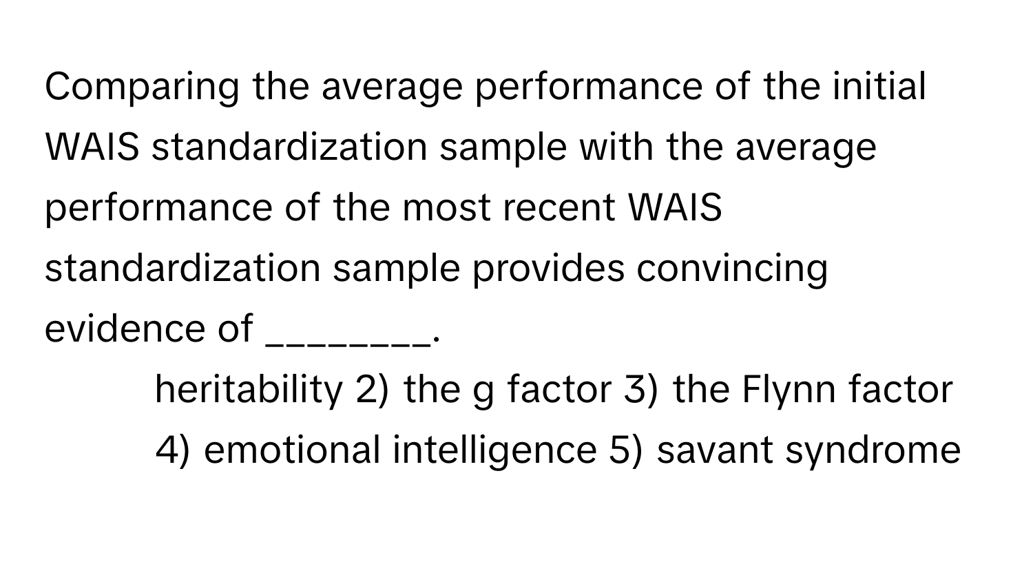 Comparing the average performance of the initial WAIS standardization sample with the average performance of the most recent WAIS standardization sample provides convincing evidence of ________.

1) heritability 2) the g factor 3) the Flynn factor 4) emotional intelligence 5) savant syndrome