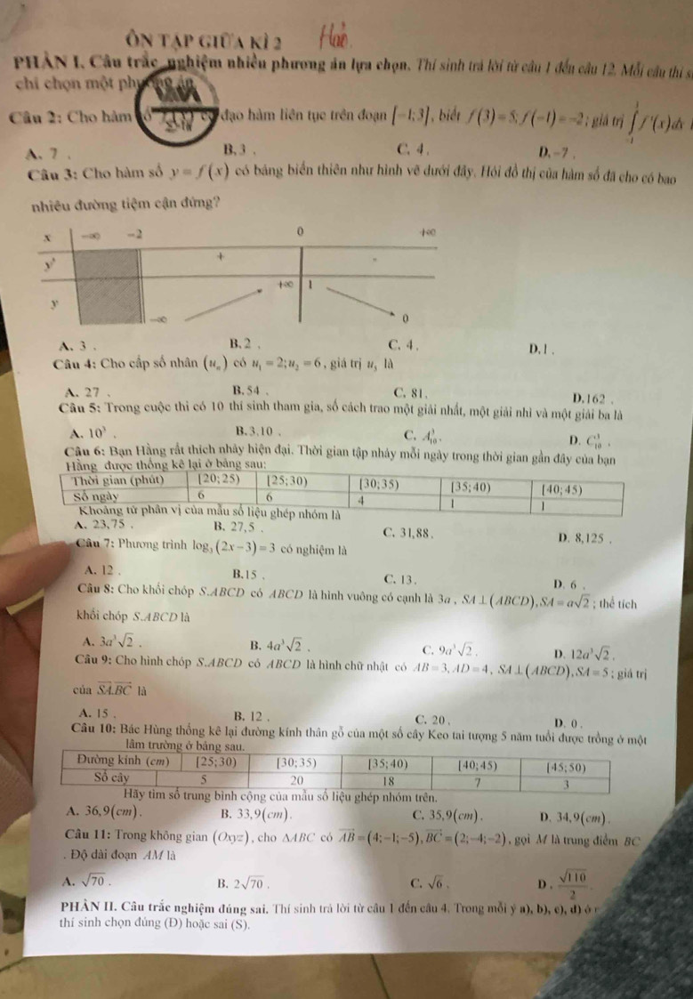 Ôn tập giữa kì 2
PHẢN I. Câu trắc-nghiệm nhiều phương án lựa chọn. Thí sinh trá lời từ cầu 1 đếu câu 12. Mỗi cầu thị số
chi chọn một phụ
Câu 2: Cho hàm  đạo hàm liên tục trên đoạn [-1;3] 1, biết f(3)=5;f(-1)=-2; giá trị ∈tlimits _1^(1f'(x)dx
A. 7 . B. 3 . C.4 . D, -7 .
Câu 3: Cho hàm số y=f(x) có bảng biển thiên như hình vẽ dưới đây. Hỏi đồ thị của hàm số đã cho có bao
nhiêu đường tiệm cận đứng?
A. 3 . B. 2 . C. 4 . D. 1 .
Câu 4: Cho cấp số nhân (u_n)) có u_1=2;u_2=6 , giá trị z, là
A. 27 . B. 54 . C. 81 .
D.162 .
Câu 5: Trong cuộc thi có 10 thí sinh tham gia, số cách trao một giải nhất, một giải nhì và một giải ba là
A. 10^3. B. 3,10 ,
C. A_(10)^3.
D. C_(10)^3.
Câu 6: Bạn Hằng rất thích nhây hiện đại. Thời gian tập nhảy mỗi ngày trong thời gian gần đây của bạn
A. 23,75 . B. 27,5 . C. 31, 88 . D. 8,125 .
Câu 7: Phương trình log _3(2x-3)=3 có nghiệm là
A. 12 . B.15 . C. 13 .
D. 6 .
Câu 8: Cho khối chóp S.ABCD có ABCD là hình vuông có cạnh là 3a , SA ⊥(ABCD) ,SA=asqrt(2); thể tích
khối chóp S.ABCD là
A. 3a^3sqrt(2). 4a^3sqrt(2).
B.
C. 9a^3sqrt(2). D. 12a^3sqrt(2).
Câu 9: Cho hình chóp S.ABCD có ABCD là hình chữ nhật có AB=3,AD=4 SA⊥  1B CD) SA=5; giá trị
của vector SA.vector BC là
A. 15 . B. 12 . C. 20 . D. () .
Câu 10: Bác Hùng thống kê lại đường kính thân gỗ của một số cây Keo tai tượng 5 năm tuổi được trồng ở một
lâm
A. 36,9(cm). B. 33,9(cm). C. . 350(cm ) . D. 34,9(cm).
Câu 11: Trong không gian (Oxyz) , cho △ ABC có vector AB=(4;-1;-5),vector BC=(2;-4;-2) gọi M là trung điểm BC
. Độ dài đoạn AM là
A. sqrt(70). B. 2sqrt(70). C. sqrt(6). D .  sqrt(110)/2 .
PHÀN II. Câu trắc nghiệm đúng sai. Thí sinh trả lời từ cầu 1 đến cầu 4. Trong mỗi ý a), b), c), đ) ở n
thí sinh chọn đúng (Đ) hoặc sai (S).