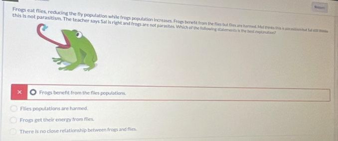 Reter
Frogs eat flies, reducing the fly population while frogs population increases. Frogs benefit from the flies but flies are harmed. Mel thines this is porasitism but Sal stll thitis
this is not parasitism. The teachel is right and frogs are not parasites. Which of the following statements is the best exptanation?
× Frogs benefit from the flies populations.
Flies populations are harmed.
Frogs get their energy from flies
There is no close relationship between frogs and flies.