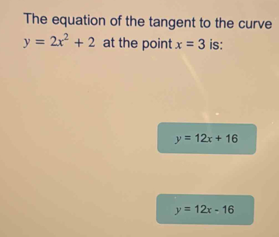 The equation of the tangent to the curve
y=2x^2+2 at the point x=3 is:
y=12x+16
y=12x-16