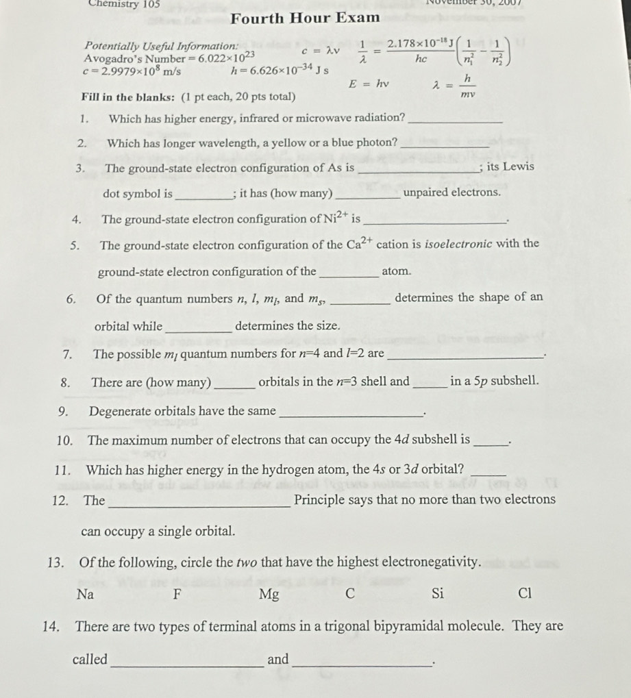 Chemistry 105 November 30, 2007
Fourth Hour Exam
Potentially Useful Information:
Avogadro’s Number =6.022* 10^(23) c=lambda v  1/lambda  = (2.178* 10^(-18)J)/hc (frac 1(n_1)^2-frac 1(n_2)^2)
c=2.9979* 10^8m/s h=6.626* 10^(-34)Js
E=hnu lambda = h/mv 
Fill in the blanks: (1 pt each, 20 pts total)
1. Which has higher energy, infrared or microwave radiation?_
2. Which has longer wavelength, a yellow or a blue photon?_
3. The ground-state electron configuration of As is _; its Lewis
dot symbol is _; it has (how many) _unpaired electrons.
4. The ground-state electron configuration of Ni^(2+) is_ .
5. The ground-state electron configuration of the Ca^(2+) cation is isoelectronic with the
ground-state electron configuration of the _atom.
6. Of the quantum numbers n, l, m₁, and m_s^, _determines the shape of an
orbital while _determines the size.
7. The possible m quantum numbers for n=4 and l=2 are _.
8. There are (how many) _orbitals in the n=3 shell and _in a 5p subshell.
9. Degenerate orbitals have the same_ .
10. The maximum number of electrons that can occupy the 4d subshell is_ `.
11. Which has higher energy in the hydrogen atom, the 4s or 3d orbital?_
_
12. The Principle says that no more than two electrons
can occupy a single orbital.
13. Of the following, circle the two that have the highest electronegativity.
Na
F Mg C Si Cl
14. There are two types of terminal atoms in a trigonal bipyramidal molecule. They are
_
called and
_·