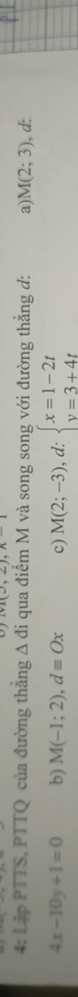 1v1(3,2), n-1
4: Lập PTTS, PTTQ của đường thắng △ di qua điểm M và song song với đường thắng đ: a) M(2;3) , d:
4x-10y+1=0 b) M(-1;2), dequiv Ox c) M(2;-3), d:beginarrayl x=1-2t y=3+4tendarray.