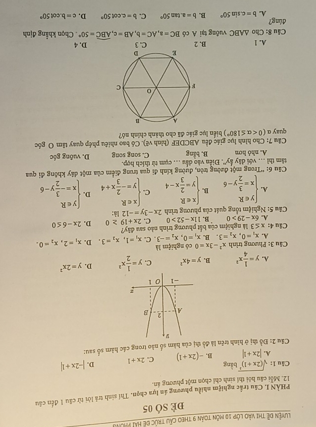 LuYện Đề ThI vào lớp 10 môn toán 9 thEO cấu trúc đề hải phòng
đè sÓ 05
PHÀN I. Câu trắc nghiệm nhiều phương án lựa chọn. Thí sinh trả lời từ câu 1 đến câu
12. Mỗi câu hỏi thí sinh chỉ chọn một phương án.
Câu 1: sqrt((2x+1)^2)b^(frac 1)3ng |-2x+1|
A. |2x+1| B. -(2x+1) C. 2x+1 D.
Câu 2: Đồ thị ở hình trên là đồ thị của hàm số nào trong các hàm số sau:
A. y= 1/4 x^2 B. y=4x^2 C. y= 1/2 x^2 D. y=2x^2
Câu 3: Phương trình x^2-3x=0 có nghiệm là
A. x_1=0,x_2=3. B. x_1=0,x_2=-3. C. x_1=1,x_2=3 D. x_1=2,x_2=0.
Câu 4: x≤ 3 là nghiệm của bắt phương trình nào sau dây?
A. 6x-29>0 B. 11x-52>0 C. 2x+19≥ 0 D. 2x-6≤ 0
Câu 5: Nghiệm tổng quát của phương trình 2x-3y=-12 là:
A. beginarrayl y∈ R x= 3/2 y-6endarray. B. beginarrayl x∈ R y= 2/3 x-4endarray. C. beginarrayl x∈ R y=- 2/3 x+4endarray. D. beginarrayl y∈ R x=- 3/2 y-6endarray.
* Câu 6: “Trong một đường tròn, đường kính đi qua trung điểm của một dây không đi qua
tâm thì .. với dây ấy'. Điền vào dấu .. cụm từ thích hợp.
A. nhỏ hơn B. bhat ang C. song song D. vuông góc
Câu 7: Cho hình lục giác đều ABCDEF (hình vẽ). Có bao nhiêu phép quay tâm O góc
quay α (0 biến lục giác đã cho thành chính nó?
A. 1 B. 2 C. 3 D. 4
Câu 8: Cho △ ABC vuông tại A có BC=a,AC=b,AB=c,widehat ABC=50°. Chọn khẳng định
dúng?
A. b=c.sin 50° B. b=a.tan 50° C. b=c.cot 50° D. c=b.cot 50°