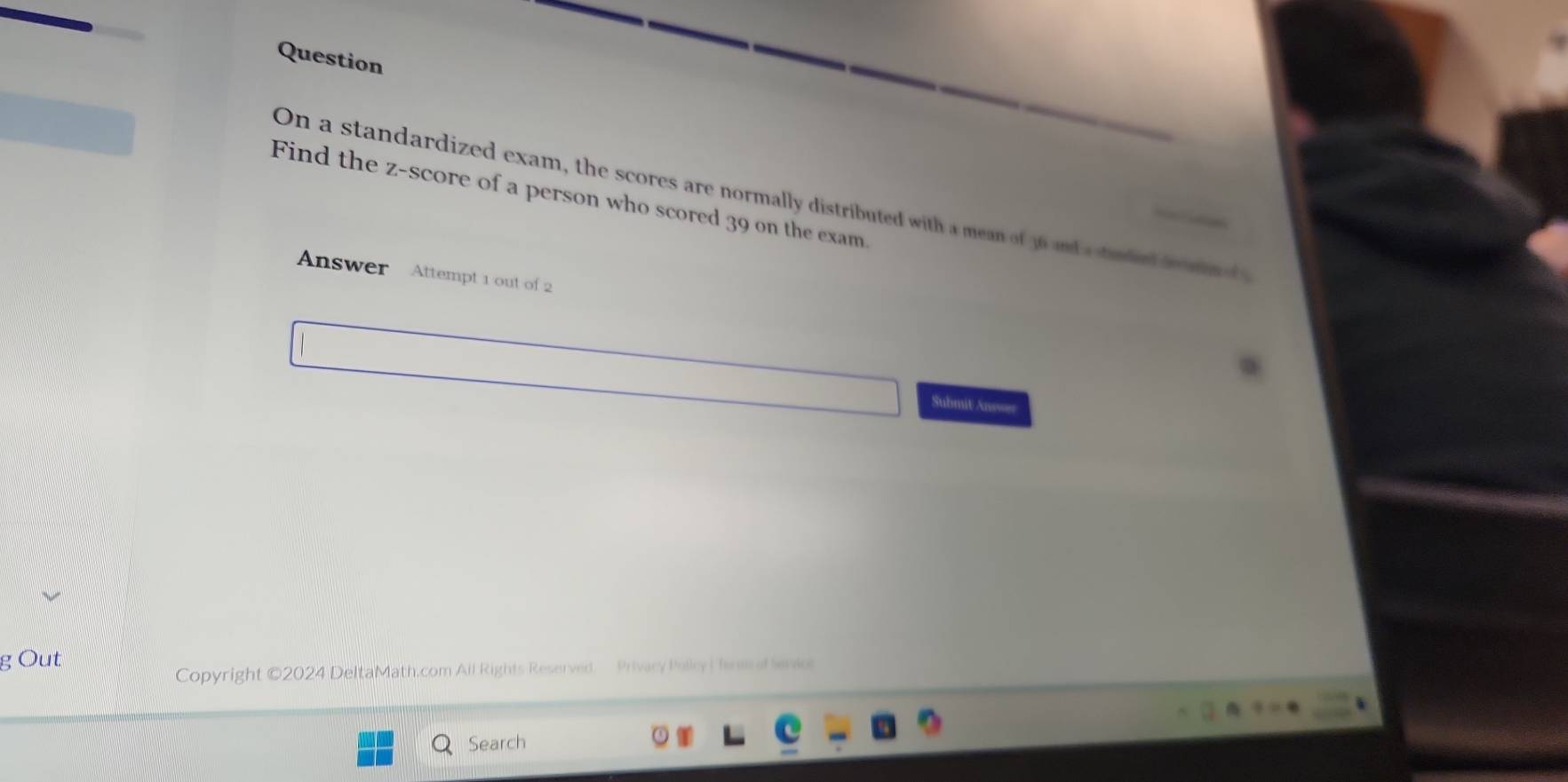 Question 
Find the z-score of a person who scored 39 on the exam. 
On a standardized exam, the scores are normally distributed with a mean of 36 and a standerd fo d 
Answer Attempt 1 out of 2 
Submit Ans=== 
g Out 
Copyright ©2024 DeltaMath.com All Rights Reserved Privacy Policy | Tens f eno 
Search