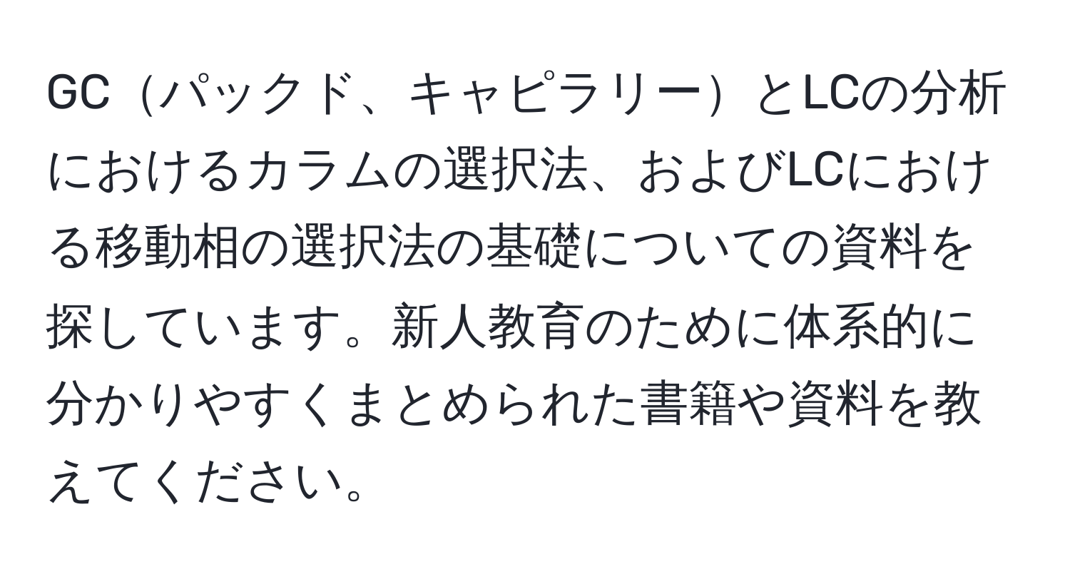 GCパックド、キャピラリーとLCの分析におけるカラムの選択法、およびLCにおける移動相の選択法の基礎についての資料を探しています。新人教育のために体系的に分かりやすくまとめられた書籍や資料を教えてください。