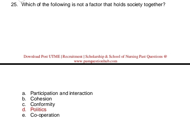 Which of the following is not a factor that holds society together?
Download Post UTME|Recruitment | Scholarship & School of Nursing Past Questions @
www.pastquestionhub.com
a. Participation and interaction
b. Cohesion
c. Conformity
d. Politics
e. Co-operation