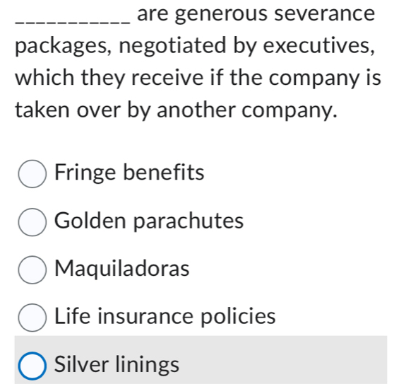 are generous severance
packages, negotiated by executives,
which they receive if the company is
taken over by another company.
Fringe benefits
Golden parachutes
Maquiladoras
Life insurance policies
Silver linings