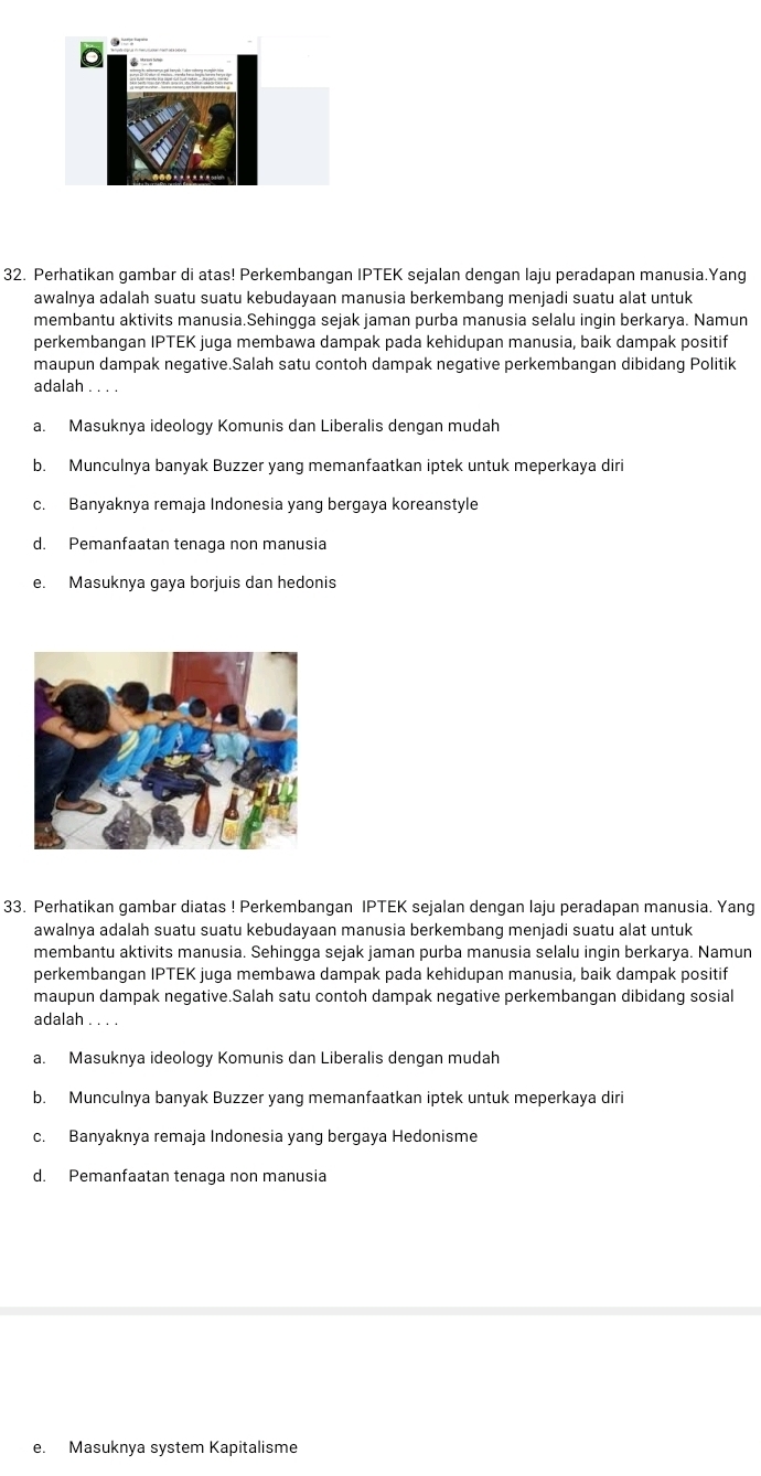 Perhatikan gambar di atas! Perkembangan IPTEK sejalan dengan laju peradapan manusia.Yang
awalnya adalah suatu suatu kebudayaan manusia berkembang menjadi suatu alat untuk
membantu aktivits manusia.Sehingga sejak jaman purba manusia selalu ingin berkarya. Namun
perkembangan IPTEK juga membawa dampak pada kehidupan manusia, baik dampak positif
maupun dampak negative.Salah satu contoh dampak negative perkembangan dibidang Politik
adalah 。 . . .
a. Masuknya ideology Komunis dan Liberalis dengan mudah
b. Munculnya banyak Buzzer yang memanfaatkan iptek untuk meperkaya diri
c. Banyaknya remaja Indonesia yang bergaya koreanstyle
d. Pemanfaatan tenaga non manusia
e. Masuknya gaya borjuis dan hedonis
33. Perhatikan gambar diatas ! Perkembangan IPTEK sejalan dengan laju peradapan manusia. Yang
awalnya adalah suatu suatu kebudayaan manusia berkembang menjadi suatu alat untuk
membantu aktivits manusia. Sehingga sejak jaman purba manusia selalu ingin berkarya. Namun
perkembangan IPTEK juga membawa dampak pada kehidupan manusia, baik dampak positif
maupun dampak negative.Salah satu contoh dampak negative perkembangan dibidang sosial
adalah ...
a. Masuknya ideology Komunis dan Liberalis dengan mudah
b. Munculnya banyak Buzzer yang memanfaatkan iptek untuk meperkaya diri
c. Banyaknya remaja Indonesia yang bergaya Hedonisme
d. Pemanfaatan tenaga non manusia
e. Masuknya system Kapitalisme