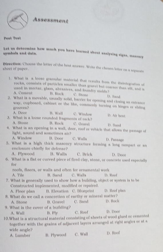 Assessment
Post Test
Let us determine how much you have learned about analysing signs, masonry
symbols and data.
Direction: Choose the letter of the best answer. Write the chosen letter on a separate
sheet of paper.
1. What is a loose granular material that results from the disintegration of
rocks, consists of particles smaller than gravel but coarser than silt, and is
used in mortar, glass, abrasives, and foundry molds?
A. Cement B. Rock C. Stone D. Sand
2. What is a movable, usually solid, barrier for opening and closing an entrance
way, cupboard, cabinet or the like, commonly turning on hinges or sliding
grooves?
A. Door B. Wall C. Window D. Air bent
3. What is a loose rounded fragments of rock?
A. Stone B. Rock C. Gravel D. Sand
4. What is an opening in a wall, door, roof or vehicle that allows the passage of
light, sound and sometimes air?
A. Window B. Door C. Walls D. Paasage
5. What is a high thick masonry structure forming a long rampart or an
enclosure chiefly for defense?
A. Plywood B. Walls C. Brick D. Door
6. What is a flat or curved piece of fired clay, stone, or concrete used especially
for
roofs, floors, or walls and often for ornamental work
A. Tile B. Sand C. Walla D. Roof
7. What is generally used to show how a building, object or system is to be
Constructed implemented, modified or repaired.
A. Floor plan B. Elevation C. Blueprint D. Roof plan
8. What do we call a concretion of earthy or mineral matter?
A. Stone B. Gravel C. Sand D. Rock
9. What is the cover of a building?
A. Wall B. Ply C. Roof D. Door
10.What is a structural material consisting of sheets of wood glued or cemented
together with the grains of adjacent layers arranged at right angles or at a
wide angle?
A. Lumber B. Plywood C. Wall D. Roof