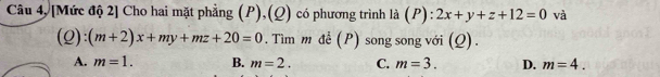 Câu 4, [Mức độ 2] Cho hai mặt phẳng (P),(Q) có phương trình là ( P):2x+y+z+12=0 và
(Q):(m+2)x+my+mz+20=0. Tìm m đề (P) song song với (Q).
A. m=1. B. m=2. C. m=3. D. m=4.