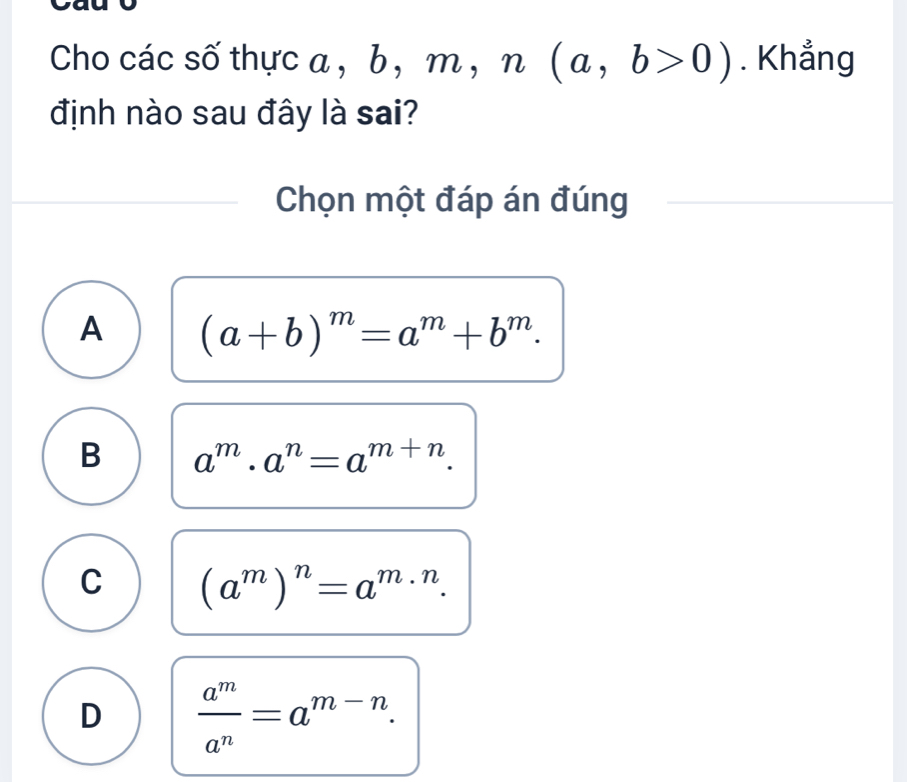 Cho các số thực a , b b, m, n(a,b>0). Khẳng
định nào sau đây là sai?
Chọn một đáp án đúng
A (a+b)^m=a^m+b^m.
B a^m· a^n=a^(m+n).
C (a^m)^n=a^m· n.
D  a^m/a^n =a^(m-n).