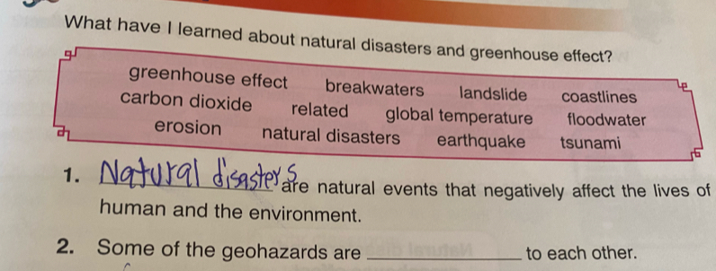 What have I learned about natural disasters and greenhouse effect?
greenhouse effect breakwaters landslide coastlines
carbon dioxide related global temperature floodwater
erosion natural disasters earthquake tsunami
1._
E are natural events that negatively affect the lives of
human and the environment.
2. Some of the geohazards are _to each other.