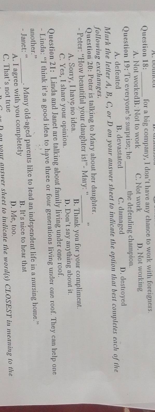for a big company, I don’t have any chance to work with foreigners.
A. Not workedB. Not to work C. Not work D. Not working
Question 19: To everyone's surprise; he_ the defending champion.
A. defeated B. devastated C. damaged D. destroyed
Mark the letter A, B, C, or D on your answer sheet to indicate the option that best completes each of the
following exchanges.
Question 20: Peter is talking to Mary about her daughter.
- Peter: “How beautiful your daughter is!”- Mary: “_
A. Sorry, I have no idea. B. Thank you for your compliment.
C. Yes, I share your opinion. D. Don’t say anything about it.
Question 21: Linda and Janet are talking about family living under one roof.
- Linda: “I think it’s a good idea to have three or four generations living under one roof. They can help one
another.”
- Janet: “_ . Many old-aged parents like to lead an independent life in a nursing home.”
A. I agree with you completely B. It’s nice to hear that
D. Me, too.
C. That's not true
on your answer sheet to indicate the word(s) CLOSEST in meaning to the