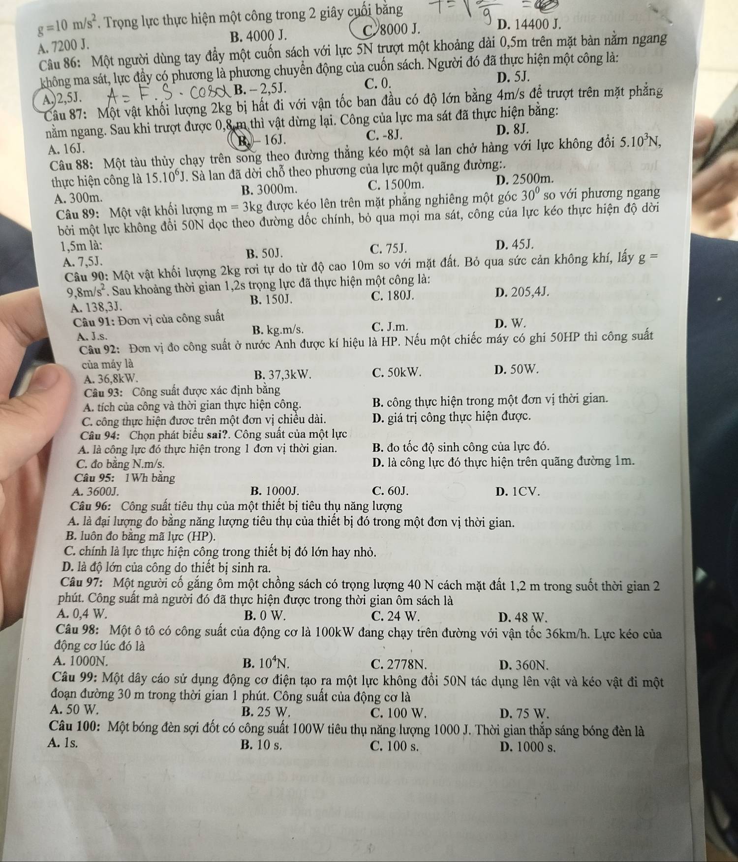 g=10m/s^2. Trọng lực thực hiện một công trong 2 giây cuối bằng
B. 4000 J. C 8000 J.
D. 14400 J.
A. 7200 J.
Câu 86: Một người dùng tay đẩy một cuốn sách với lực 5N trượt một khoảng dài 0,5m trên mặt bàn nằm ngang
không ma sát, lực đầy có phương là phương chuyển động của cuốn sách. Người đó đã thực hiện một công là:
C. 0. D. 5J.
A,)2,5J. B. - 2,5J.
Câu 87: Một vật khối lượng 2kg bị hất đi với vận tốc ban đầu có độ lớn bằng 4m/s để trượt trên mặt phẳng
nằm ngang. Sau khi trượt được 0,8 m thì vật dừng lại. Công của lực ma sát đã thực hiện bằng:
C. -8J. D. 8J.
A. 16J. B. 16J.
Câu 88: Một tàu thủy chạy trên song theo đường thẳng kéo một sà lan chở hàng với lực không đổi 5.10^3N,
thực hiện công là 15.10^6J. Sà lan đã dời chỗ theo phương của lực một quãng đường:.
A. 300m. B. 3000m. C. 1500m. D. 2500m.
Câu 89: Một vật khối lượng m=3kg được kéo lên trên mặt phẳng nghiêng một góc 30° so với phương ngang
bởi một lực không đổi 50N dọc theo đường dốc chính, bỏ qua mọi ma sát, công của lực kéo thực hiện độ dời
1,5m là: C. 75J. D. 45J.
B. 50J.
A. 7,5J. g=
Câu 90: Một vật khối lượng 2kg rơi tự do từ độ cao 10m so với mặt đất. Bỏ qua sức cản không khí, lấy
9 8m/s^2 *. Sau khoảng thời gian 1,2s trọng lực đã thực hiện một công là:
A. 138,3J. B. 150J. C. 180J.
D. 205,4J.
*  Câu 91: Đơn vị của công suất D. W.
A. J.s. B. kg.m/s.
C. J.m.
Câu 92: Đơn vị đo công suất ở nước Anh được kí hiệu là HP. Nếu một chiếc máy có ghi 50HP thì công suất
của máy là
A. 36,8kW. B. 37,3kW. C. 50kW.
D. 50W.
Câu 93: Công suất được xác định bằng
A. tích của công và thời gian thực hiện công.  B. công thực hiện trong một đơn vị thời gian.
C. công thực hiện được trên một đơn vị chiều dài. D. giá trị công thực hiện được.
Câu 94: Chọn phát biểu sai?. Công suất của một lực
A. là công lực đó thực hiện trong 1 đơn vị thời gian. B. đo tốc độ sinh công của lực đó.
C. đo bằng N.m/s. D. là công lực đó thực hiện trên quãng đường 1m.
Câu 95: 1Wh bằng
A. 3600J. B. 1000J. C. 60J. D. 1CV.
Câu 96: Công suất tiêu thụ của một thiết bị tiêu thụ năng lượng
A. là đại lượng đo bằng năng lượng tiêu thụ của thiết bị đó trong một đơn vị thời gian.
B. luôn đo bằng mã lực (HP).
C. chính là lực thực hiện công trong thiết bị đó lớn hay nhỏ.
D. là độ lớn của công do thiết bị sinh ra.
Câu 97: Một người cố gắng ôm một chồng sách có trọng lượng 40 N cách mặt đất 1,2 m trong suốt thời gian 2
phút. Công suất mà người đó đã thực hiện được trong thời gian ôm sách là
A. 0,4 W. B. 0 W. C. 24 W. D. 48 W.
Câu 98: Một ô tô có công suất của động cơ là 100kW đang chạy trên đường với vận tốc 36km/h. Lực kéo của
động cơ lúc đó là
A. 1000N. B. 10^4N. C. 2778N. D. 360N.
Câu 99: Một dây cáo sử dụng động cơ điện tạo ra một lực không đổi 50N tác dụng lên vật và kéo vật đi một
đoạn đường 30 m trong thời gian 1 phút. Công suất của động cơ là
A. 50 W. B. 25 W. C. 100 W. D. 75 W.
Câu 100: Một bóng đèn sợi đốt có công suất 100W tiêu thụ năng lượng 1000 J. Thời gian thắp sáng bóng đèn là
A. 1s. B. 10 s. C. 100 s. D. 1000 s.