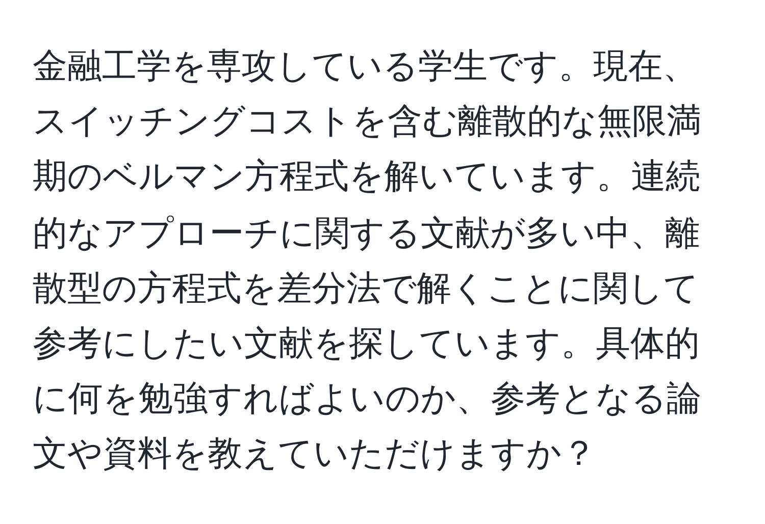 金融工学を専攻している学生です。現在、スイッチングコストを含む離散的な無限満期のベルマン方程式を解いています。連続的なアプローチに関する文献が多い中、離散型の方程式を差分法で解くことに関して参考にしたい文献を探しています。具体的に何を勉強すればよいのか、参考となる論文や資料を教えていただけますか？