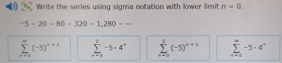 Write the series using sigma notation with lower limit n=0.
-5-20-80-320-1, 280-·s
sumlimits _(n=0)^(∈fty)(-5)^n+1 sumlimits _(n=0)^2-5· 4^n sumlimits _(n=0)^2(-5)^n+1 sumlimits _(n=0)^(∈fty)-5· 4^n