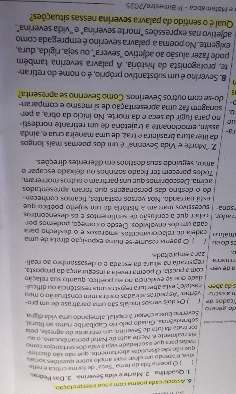 Associe cada poema com a sua interpretação.
1. Quadrilha. 2. Morte e vida Severina. 3. Das Pedras.
( ) O poema fala do tema "Seca" de forma crítica e refle-
xiva, trazendo um olhar mais amplo sobre questões sociais
que não são discutidas abertamente, que não são discrimi-
nadas para que a sociedade veja a vida dos sertanejos como
ela realmente é. Neste auto de Natal pernambucano, o au-
tor trata da luta de Severino, um retirante do agreste, pela
sobrevivência. Guiado pelo rio Capibaribe rumo ao litoral,
Severino busca chegar à capital, almejando uma vida digna.
do gênero
ficados de ( ) Os dois versos iniciais são uma paráfrase de um pro-
m a estru- vérbio: 'As pedras atiradas contra mim construirão o meu
s da aber- castelo''; esta abertura registra uma resistência ou dificul-
dade que se evidencia no eu poético, quanto sua relação
a de ver- com a poesia. O poema revela a insegurança da proposta,
o narra- registrada na altura da escada e o desassombro ao reali-
o.
zar a empreitada.
es do eu ) O poema resume-se numa exposição direta de uma
amático cadeia de relacionamentos amorosos e o desfecho para
cada um dos envolvidos. Desde o começo, podemos per-
rrador, ceber que a confusão de sentimentos e os desencontros
rsona- sucessivos marcam a história de um sujeito poético que
está narrando. Nos versos restantes, ficamos conhecen-
do o destino das personagens que foram apresentados
acima. Descobrimos que uns partiram e outros morreram.
Todos parecem ter ficado sozinhos ou deixado escapar o
amor, seguindo seus destinos em diferentes direções.
7. “Morte e Vida Severina” é um dos poemas mais longos
da literatura brasileira e traz, de uma maneira crua e, ainda
ra- assim, emocionante a trajetória de um retirante nordesti-
ue no para fugir da seca e da morte. No início da obra, a per-
"O, sonagem faz uma apresentação de si mesmo e comparan-
0- do-se com outros Severinos. Como Severino se apresenta?
s
a 8. Severino é um substantivo próprio, é o nome do retiran-
te, protagonista da história. A palavra severina também
pode fazer alusão ao adjetivo “severa”, ou seja, rígida, dura,
exigente. No poema a palavra severino é empregada como
adjetivo nas expressões “morte severina” e “vida severina”.
Qual é o sentido da palavra severina nessas situações?
e Matemática -1^(_ circ) Bimestre/2025_