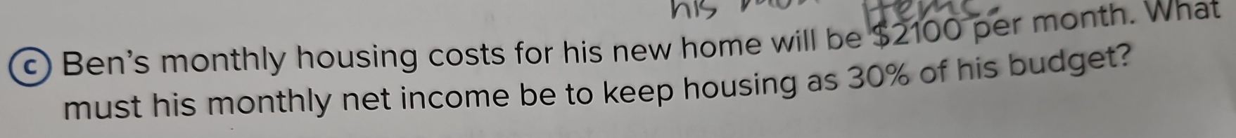 Ben's monthly housing costs for his new home will be $2100 per month. What 
must his monthly net income be to keep housing as 30% of his budget?