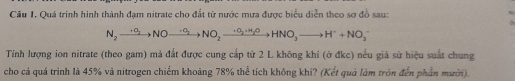 Cầu 1. Quá trình hình thành đạm nitrate cho đất từ nước mưa được biểu diễn theo sơ đồ sau:
N_2to NOto NO_2to NO_2to HNO_3to HNO_3to H^++NO_3^-
Tính lượng ion nitrate (theo gam) mả đất được cung cấp từ 2 L không khí (ở đkc) nếu giả sử hiệu suất chung 
cho cả quá trình là 45% và nitrogen chiếm khoảng 78% thể tích không khi? (Kết quả làm tròn đến phần mười).