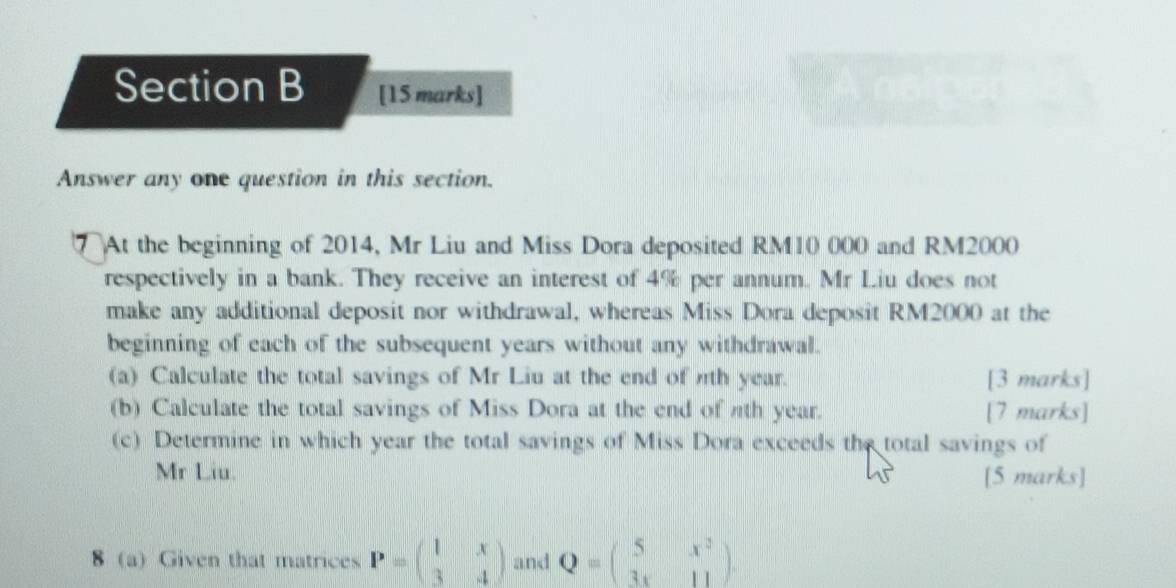 Answer any one question in this section.
7 At the beginning of 2014, Mr Liu and Miss Dora deposited RM10 000 and RM2000
respectively in a bank. They receive an interest of 4% per annum. Mr Liu does not
make any additional deposit nor withdrawal, whereas Miss Dora deposit RM2000 at the
beginning of each of the subsequent years without any withdrawal.
(a) Calculate the total savings of Mr Liu at the end of nth year. [3 marks]
(b) Calculate the total savings of Miss Dora at the end of nth year. [7 marks]
(c) Determine in which year the total savings of Miss Dora exceeds the total savings of
Mr Liu. [5 marks]
8 (a) Given that matrices P=beginpmatrix 1&x 3&4endpmatrix and Q=beginpmatrix 5&x^2 3x&11endpmatrix