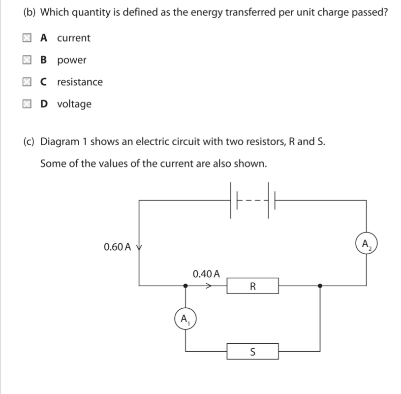 Which quantity is defined as the energy transferred per unit charge passed?
A current
B power
C resistance
D voltage
(c) Diagram 1 shows an electric circuit with two resistors, R and S.
Some of the values of the current are also shown.