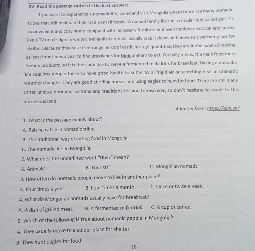 Read the passage and circle the best answers.
If you want to experience a nomadic life, come and visit Mongolia where there are many nomadic
tribes that still maintain their traditional lifestyle. A nomad family lives in a circular tent called ger. It's
a convenient and cosy home equipped with necessary furniture and even modem electrical appliances
like a TV or a fridge. In winter, Mongolian nomads usually take it down and move to a warmer place for
shelter. Because they raise free-range herds of cattle in large quantities, they are in the habit of moving
at least four times a year to find grasslands for their animals to eat. For daily meals, the main food there
is dairy products, so it is their practice to serve a fermented milk drink for breakfast. Having a nomadic
life requires people there to have good health to suffer from frigid air or scorching heat in dramatic
weather changes. They are good at riding horses and using eagles to hunt for food. There are still many
other unique nomadic customs and traditions for you to discover, so don’t hesitate to travel to this
marvelous land.
Adapted from: https://olm.vn/
1. What is the passage mainly about?
A. Raising cattle in nomadic tribes.
B. The traditional way of eating food in Mongolia.
C. The nomadic life in Mongolia.
2. What does the underlined word “their” mean?
A. Animals’ B. Tourists’ C. Mongolian nomads'
3. How often do nomadic people move to live in another place?
A. Four times a year. B. Four times a month. C. Once or twice a year.
4. What do Mongolian nomads usually have for breakfast?
A. A dish of grilled meat. B. A fermented milk drink. C. A cup of coffee.
5. Which of the following is true about nomadic people in Mongolia?
A. They usually move to a colder place for shelter.
B. They hunt eagles for food.
18