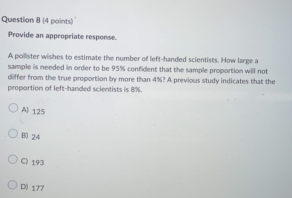 Provide an appropriate response.
A pollster wishes to estimate the number of left-handed scientists. How large a
sample is needed in order to be 95% confident that the sample proportion will not
differ from the true proportion by more than 4%? A previous study indicates that the
proportion of left-handed scientists is 8%.
A) 125
B) 24
C) 193
D) 177