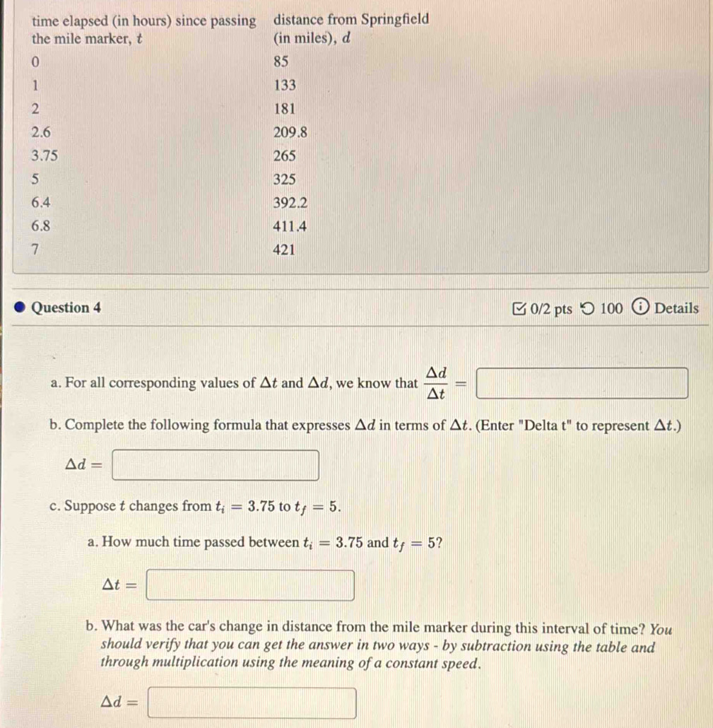 つ 100 Details 
a. For all corresponding values of △ t and △ d , we know that  △ d/△ t =□
b. Complete the following formula that expresses △ d in terms of △ t. (Enter "Delta t" to represent △ t.)
△ d=□
c. Suppose t changes from t_i=3.75 to t_f=5. 
a. How much time passed between t_i=3.75 and t_f=5 ?
△ t=□
b. What was the car's change in distance from the mile marker during this interval of time? You 
should verify that you can get the answer in two ways - by subtraction using the table and 
through multiplication using the meaning of a constant speed.
△ d=□