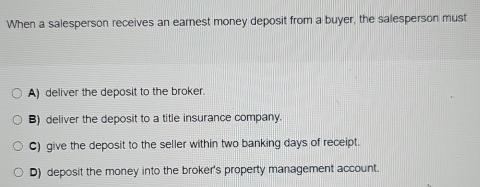 When a salesperson receives an earnest money deposit from a buyer, the salesperson must
A) deliver the deposit to the broker.
B) deliver the deposit to a title insurance company.
C) give the deposit to the seller within two banking days of receipt.
D) deposit the money into the broker's property management account.