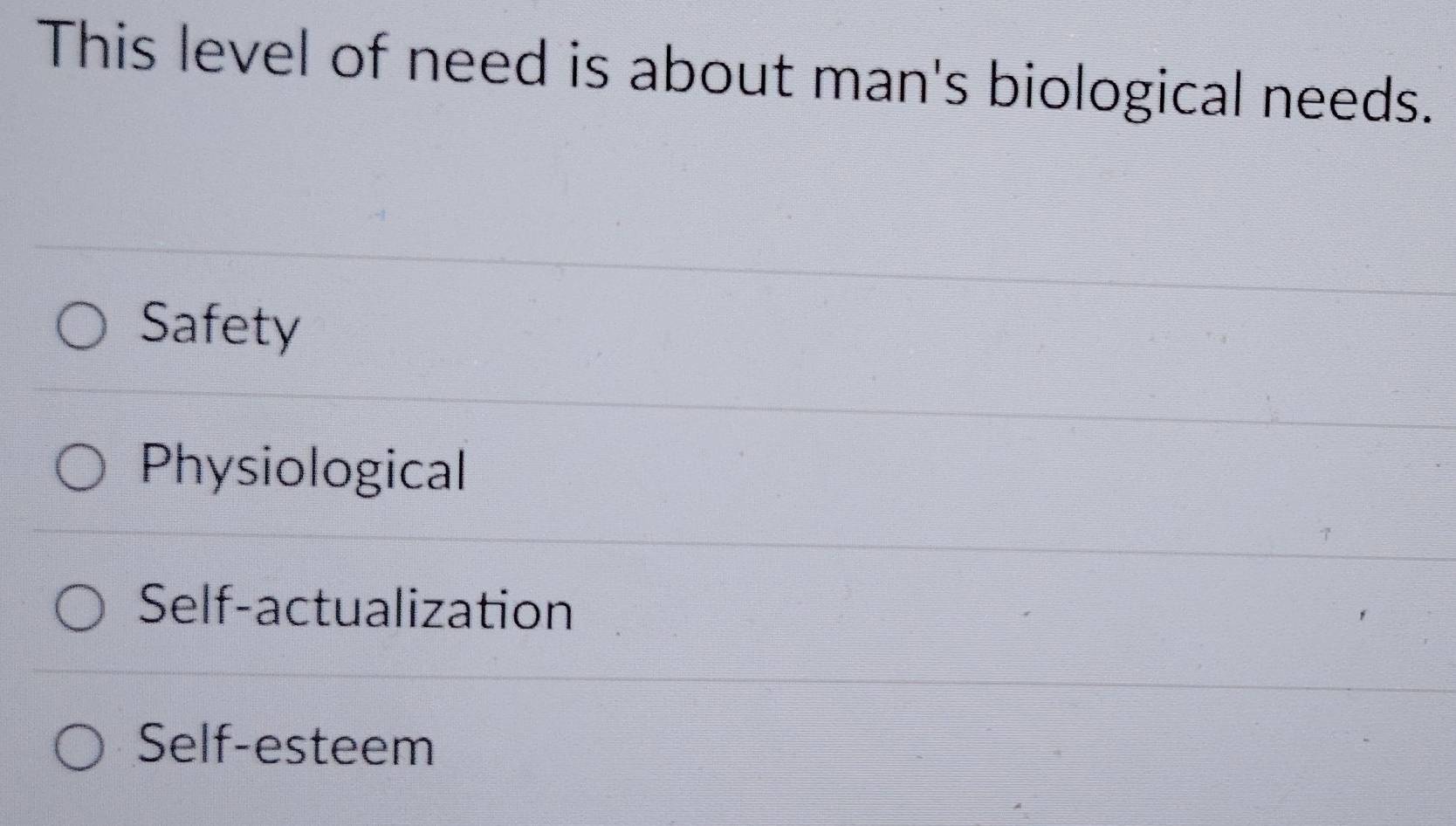 This level of need is about man's biological needs.
Safety
Physiological
Self-actualization
Self-esteem