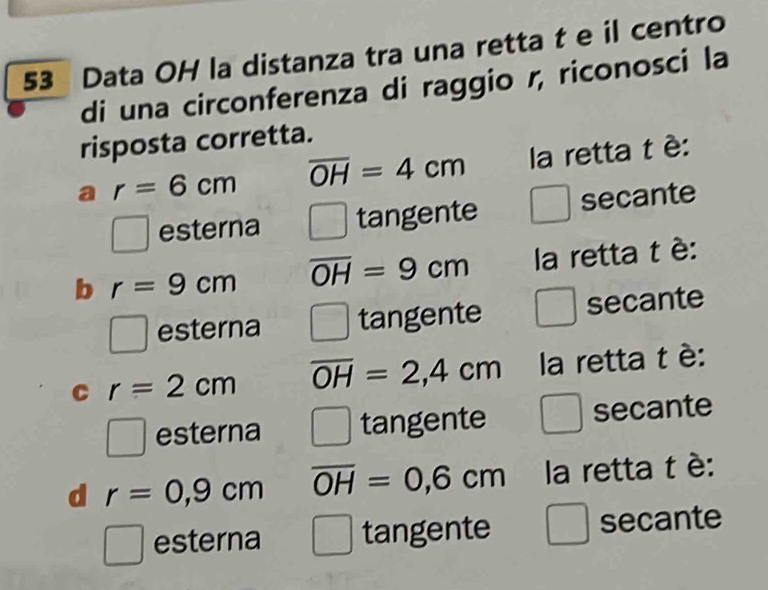 Data OH la distanza tra una retta t e il centro
di una circonferenza di raggio r, riconosci la
risposta corretta.
a r=6cm overline OH=4cm la retta t è:
□ esterna (beginarrayr  tangente secante
b r=9cm overline OH=9cm la retta t è:
□ esterna tangente secante
C r=2cm overline OH=2,4cm la retta t è:
□ esterna tangente wedge secante^1□  
d r=0,9cm overline OH=0,6cm la retta t è:
□ esterna / tangente □ secante x^2,()^nx^3