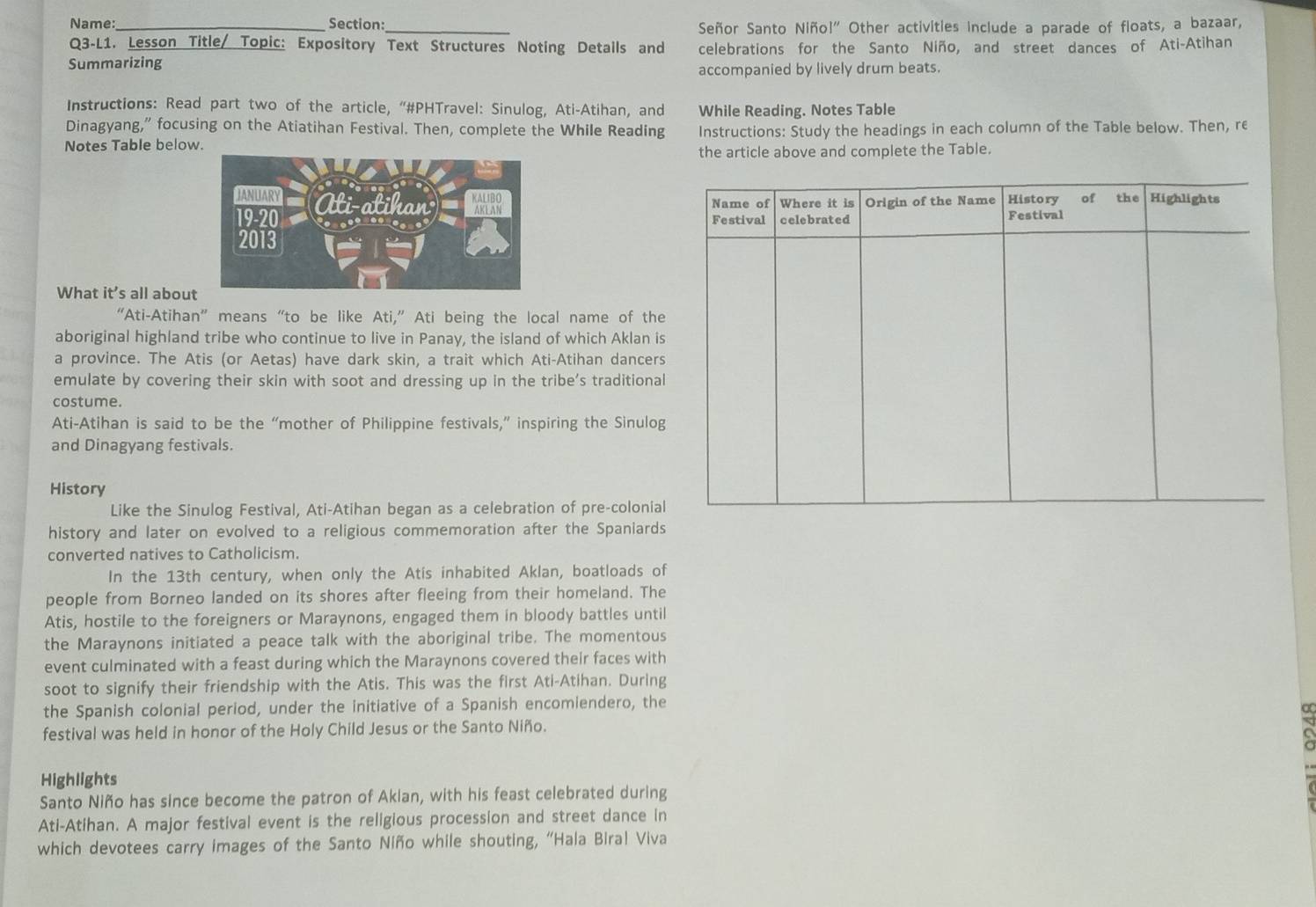 Name:_ Section:_  Señor Santo Niño 1'' Other activities include a parade of floats, a bazaar,
Q3-L1. Lesson Title/ Topic: Expository Text Structures Noting Details and celebrations for the Santo Niño, and street dances of Ati-Atihan
Summarizing
accompanied by lively drum beats.
Instructions: Read part two of the article, “#PHTravel: Sinulog, Ati-Atihan, and While Reading. Notes Table
Dinagyang,” focusing on the Atiatihan Festival. Then, complete the While Reading
Notes Table below. Instructions: Study the headings in each column of the Table below. Then, re
the article above and complete the Table.
What it's all about
“Ati-Atihan” means “to be like Ati,” Ati being the local name of the
aboriginal highland tribe who continue to live in Panay, the island of which Aklan is
a province. The Atis (or Aetas) have dark skin, a trait which Ati-Atihan dancers
emulate by covering their skin with soot and dressing up in the tribe's traditional
costume.
Ati-Atihan is said to be the “mother of Philippine festivals,” inspiring the Sinulog
and Dinagyang festivals.
History
Like the Sinulog Festival, Ati-Atihan began as a celebration of pre-colonial
history and later on evolved to a religious commemoration after the Spaniards
converted natives to Catholicism.
In the 13th century, when only the Atis inhabited Aklan, boatloads of
people from Borneo landed on its shores after fleeing from their homeland. The
Atis, hostile to the foreigners or Maraynons, engaged them in bloody battles until
the Maraynons initiated a peace talk with the aboriginal tribe. The momentous
event culminated with a feast during which the Maraynons covered their faces with
soot to signify their friendship with the Atis. This was the first Ati-Atihan. During
the Spanish colonial period, under the initiative of a Spanish encomiendero, the
α
festival was held in honor of the Holy Child Jesus or the Santo Niño.
Highlights
Santo Niño has since become the patron of Akian, with his feast celebrated during
Ati-Atihan. A major festival event is the religious procession and street dance in
which devotees carry images of the Santo Niño while shouting, “Hala Biral Viva