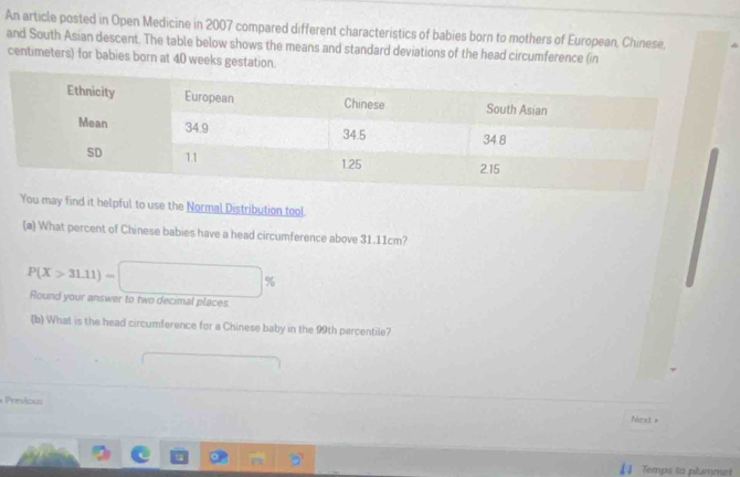 An article posted in Open Medicine in 2007 compared different characteristics of babies born to mothers of European, Chinese, 
and South Asian descent. The table below shows the means and standard deviations of the head circumference (in 
centimeters) for babies born at 40 weeks gestation. 
You may find it helpful to use the Normal Distribution tool. 
(a) What percent of Chinese babies have a head circumference above 31.11cm?
P(X>31.11)=□ % Round your answer to two decimal places 
(b) What is the head circumference for a Chinese baby in the 99th percentile? 
Previous 
Next + 
Temps to plummet