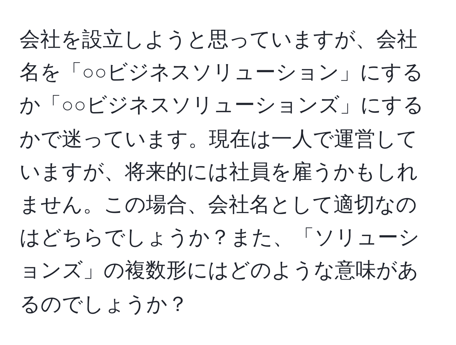 会社を設立しようと思っていますが、会社名を「○○ビジネスソリューション」にするか「○○ビジネスソリューションズ」にするかで迷っています。現在は一人で運営していますが、将来的には社員を雇うかもしれません。この場合、会社名として適切なのはどちらでしょうか？また、「ソリューションズ」の複数形にはどのような意味があるのでしょうか？