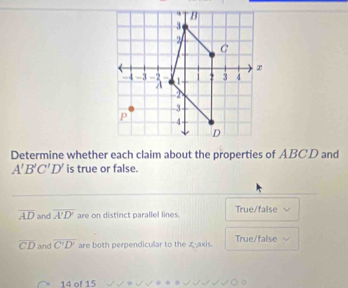 Determine whether each claim about the properties of ABCD and
A'B'C'D' is true or false.
overline AD and overline A'D' are on distinct parallel lines.
True/false
overline CD and overline C'D' are both perpendicular to the a -axis. True/false
14 of 15