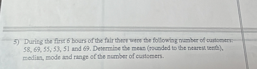 During the first 6 hours of the fair there were the following number of customers:
58, 69, 55, 53, 51 and 69. Determine the mean (rounded to the nearest tenth), 
median, mode and range of the number of customers.