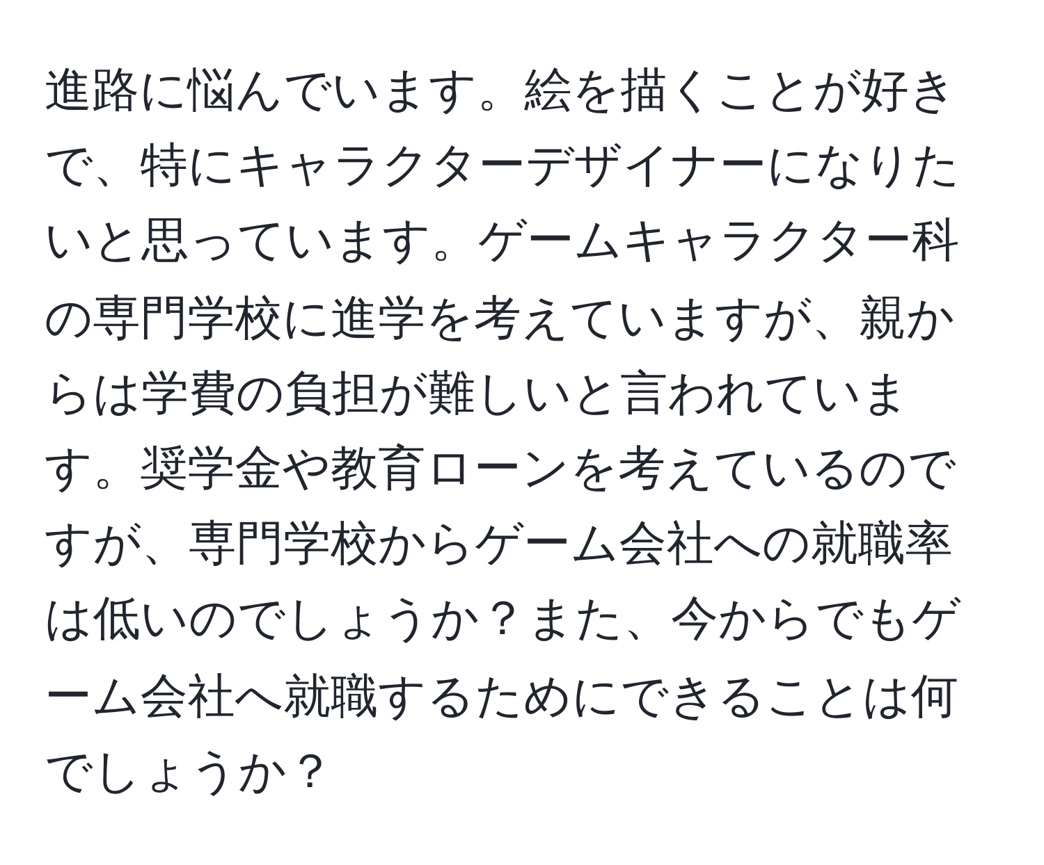 進路に悩んでいます。絵を描くことが好きで、特にキャラクターデザイナーになりたいと思っています。ゲームキャラクター科の専門学校に進学を考えていますが、親からは学費の負担が難しいと言われています。奨学金や教育ローンを考えているのですが、専門学校からゲーム会社への就職率は低いのでしょうか？また、今からでもゲーム会社へ就職するためにできることは何でしょうか？