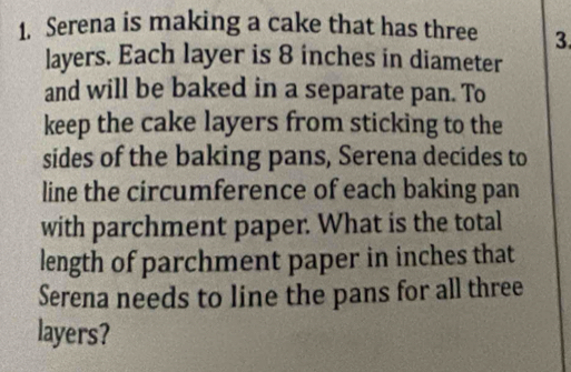 Serena is making a cake that has three 3. 
layers. Each layer is 8 inches in diameter 
and will be baked in a separate pan. To 
keep the cake layers from sticking to the 
sides of the baking pans, Serena decides to 
line the circumference of each baking pan 
with parchment paper. What is the total 
length of parchment paper in inches that 
Serena needs to line the pans for all three 
layers?