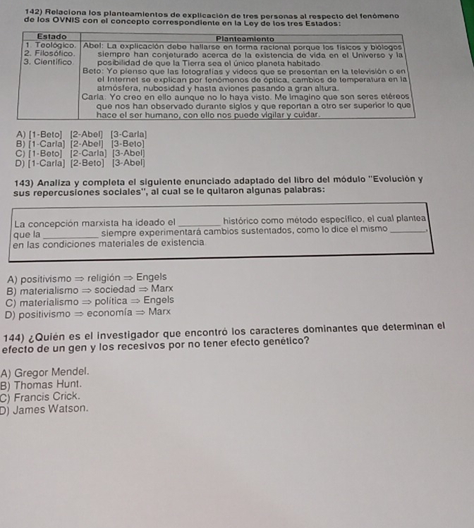 Relaciona los planteamientos de explicación de tres personas al respecto del fenómeno
de los OVNIS con el concepto correspondiente en la Ley de los très Estados:
A) [1-Beto] [2-Abel] [3-Carla]
B) [1-Carla] [2-Abel] [3-Beto]
C) [1-Beto] [2-Carla] [3-Abel]
D) [1-Carla] [2-Beto] [3-Abel]
143) Analiza y completa el siguiente enunciado adaptado del libro del módulo ''Evolución y
sus repercusiones sociales'', al cual se le quitaron algunas palabras:
La concepción marxista ha ideado el _histórico como método específico, el cual plantea
que la _siempre experimentará cambios sustentados, como lo dice el mismo_
en las condiciones materiales de existencia
A) positivismo → religión → Engels
B) materialismo → sociedad → Marx
C) materialismo → política = Engels
D) positivismo → economía → Marx
144) ¿Quién es el investigador que encontró los caracteres dominantes que determinan el
efecto de un gen y los recesivos por no tener efecto genético?
A) Gregor Mendel.
B) Thomas Hunt.
C) Francis Crick.
D) James Watson.