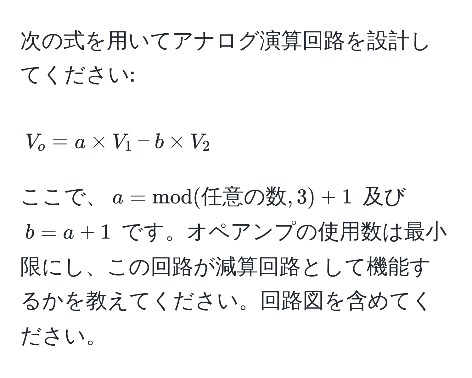 次の式を用いてアナログ演算回路を設計してください:  
$$ V_o = a * V_1 - b * V_2 $$  
ここで、$a = mod(任意の数, 3) + 1$ 及び $b = a + 1$ です。オペアンプの使用数は最小限にし、この回路が減算回路として機能するかを教えてください。回路図を含めてください。