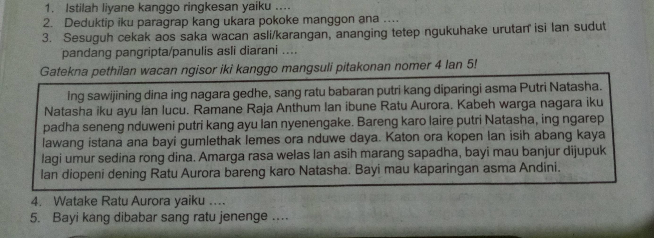 Istilah liyane kanggo ringkesan yaiku .... 
2. Deduktip iku paragrap kang ukara pokoke manggon ana ….. 
3. Sesuguh cekak aos saka wacan asli/karangan, ananging tetep ngukuhake urutan isi lan sudut 
pandang pangripta/panulis asli diarani .... 
Gatekna pethilan wacan ngisor iki kanggo mangsuli pitakonan nomer 4 lan 5! 
Ing sawijining dina ing nagara gedhe, sang ratu babaran putri kang diparingi asma Putri Natasha. 
Natasha iku ayu lan lucu. Ramane Raja Anthum Ian ibune Ratu Aurora. Kabeh warga nagara iku 
padha seneng nduweni putri kang ayu lan nyenengake. Bareng karo laire putri Natasha, ing ngarep 
lawang istana ana bayi gumlethak lemes ora nduwe daya. Katon ora kopen lan isih abang kaya 
lagi umur sedina rong dina. Amarga rasa welas lan asih marang sapadha, bayi mau banjur dijupuk 
lan diopeni dening Ratu Aurora bareng karo Natasha. Bayi mau kaparingan asma Andini. 
4. Watake Ratu Aurora yaiku …. 
5. Bayi kang dibabar sang ratu jenenge ....