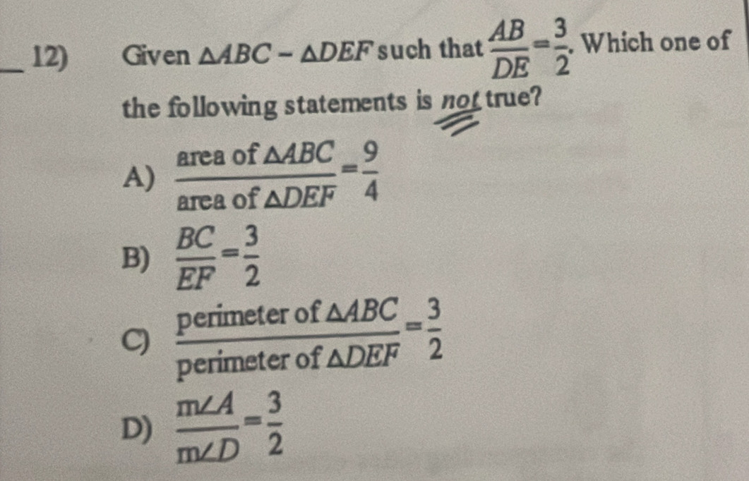 Given △ ABC-△ DEF such that  AB/DE = 3/2 . Which one of
the following statements is not true?
A)  areaof△ ABC/areaof△ DEF = 9/4 
B)  BC/EF = 3/2 
C)  perimeterof△ ABC/perimeterof△ DEF = 3/2 
D)  m∠ A/m∠ D = 3/2 