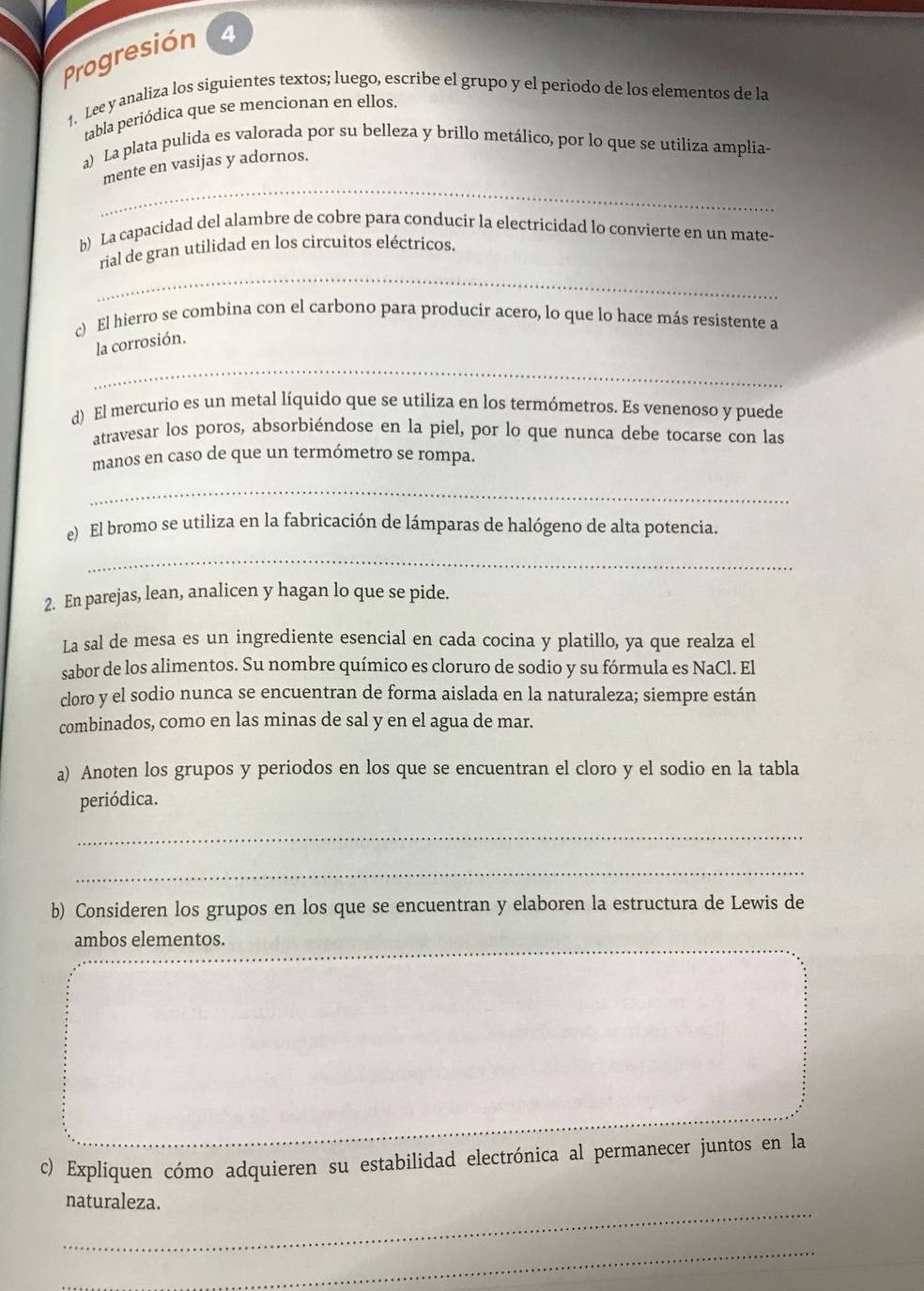 Progresión 4
1. Lee y analiza los siguientes textos; luego, escribe el grupo y el periodo de los elementos de la
tabla periódica que se mencionan en ellos.
a) La plata pulida es valorada por su belleza y brillo metálico, por lo que se utiliza amplia-
_
mente en vasijas y adornos.
b) La capacidad del alambre de cobre para conducir la electricidad lo convierte en un mate-
_
rial de gran utilidad en los circuitos eléctricos.
c) El hierro se combina con el carbono para producir acero, lo que lo hace más resistente a
_
la corrosión.
d) El mercurio es un metal líquido que se utiliza en los termómetros. Es venenoso y puede
atravesar los poros, absorbiéndose en la piel, por lo que nunca debe tocarse con las
manos en caso de que un termómetro se rompa.
_
e) El bromo se utiliza en la fabricación de lámparas de halógeno de alta potencia
_
2. En parejas, lean, analicen y hagan lo que se pide.
La sal de mesa es un ingrediente esencial en cada cocina y platillo, ya que realza el
sabor de los alimentos. Su nombre químico es cloruro de sodio y su fórmula es NaCl. El
cloro y el sodio nunca se encuentran de forma aislada en la naturaleza; siempre están
combinados, como en las minas de sal y en el agua de mar.
a) Anoten los grupos y periodos en los que se encuentran el cloro y el sodio en la tabla
periódica.
_
_
b) Consideren los grupos en los que se encuentran y elaboren la estructura de Lewis de
ambos elementos.
c) Expliquen cómo adquieren su estabilidad electrónica al permanecer juntos en la
_
naturaleza.
_