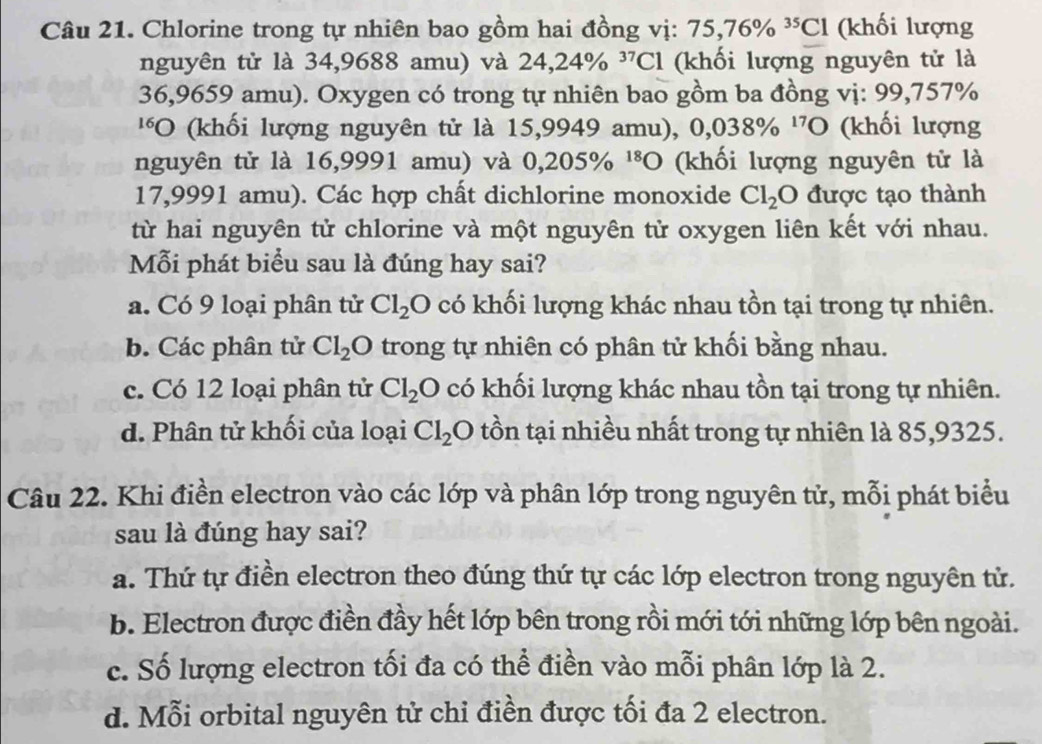 Chlorine trong tự nhiên bao gồm hai đồng vị: 75, 76% ^35Cl (khối lượng
nguyên tử là 34,9688 amu) và 24,24% ^37Cl (khối lượng nguyên tử là
36,9659 amu). Oxygen có trong tự nhiên bao gồm ba đồng vị: 99,757%
''O (khối lượng nguyên tử là 15,9949 amu), 0,038% ^17O (khối lượng
nguyên tử là 16,9991 amu) và 0,205% ^18O (khối lượng nguyên tử là
17,9991 amu). Các hợp chất dichlorine monoxide Cl_2O được tạo thành
từ hai nguyên tử chlorine và một nguyên tử oxygen liên kết với nhau.
Mỗi phát biểu sau là đúng hay sai?
a. Có 9 loại phân tử Cl_2O có khối lượng khác nhau tồn tại trong tự nhiên.
b. Các phân tử Cl_2O trong tự nhiên có phân tử khối bằng nhau.
c. Có 12 loại phân tử Cl_2O có khối lượng khác nhau tồn tại trong tự nhiên.
d. Phân tử khối của loại Cl_2 O tồn tại nhiều nhất trong tự nhiên là 85,9325.
Câu 22. Khi điền electron vào các lớp và phân lớp trong nguyên tử, mỗi phát biểu
sau là đúng hay sai?
a. Thứ tự điền electron theo đúng thứ tự các lớp electron trong nguyên tử.
b. Electron được điền đầy hết lớp bên trong rồi mới tới những lớp bên ngoài.
c. Số lượng electron tối đa có thể điền vào mỗi phân lớp là 2.
d. Mỗi orbital nguyên tử chỉ điền được tối đa 2 electron.