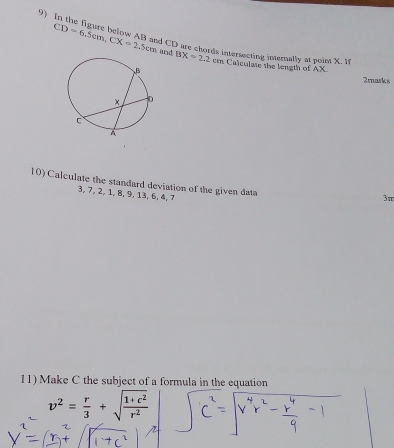 It the figure below AB and CD are chords intersecting internally at poim X t
CD=6.5cm, CX=2.5cm and BX=2.2 c Calculate the length of AX
2marks 
10) Calculate the standard deviation of the given data
3, 7, 2, 1, 8, 9, 13, 6, 4, 7
3π
11) Make C the subject of a formula in the equation
v^2= r/3 +sqrt(frac 1+c^2)r^2