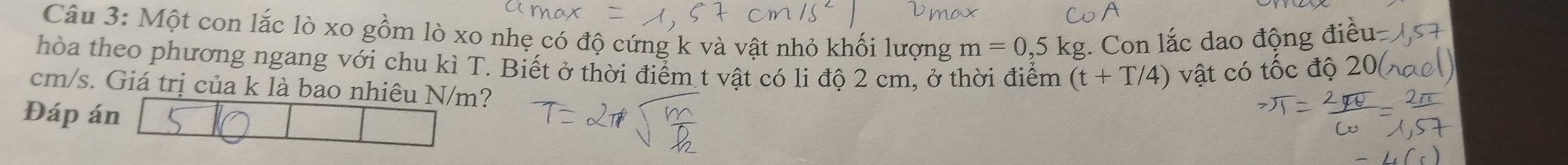 Một con lắc lò xo gồm lò xo nhẹ có độ cứng k và vật nhỏ khối lượng m=0,5kg. Con lắc dao động đi 
hòa theo phương ngang với chu kì T. Biết ở thời điểm t vật có li độ 2 cm, ở thời điểm (t+T/4) vật có tốc độ
cm/s. Giá trị của k là bao nhiêu N/m? 
Đáp án