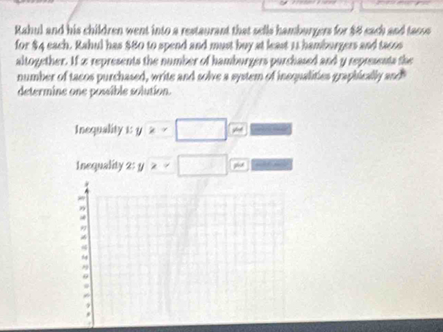 Rahul and his children went into a restaurant that sells hamburgers for $8 each and tacos 
for $4 each. Rahul has $80 to spend and must buy at least 11 hamburgers and tacos 
altogether. If 2 represents the number of hamburgers purchased and y represents the 
number of tacos purchased, write and solve a system of inequalities graphically and 
determine one possible solution. 
Inequality 1 y≥ x “ 
Inequality 2 : y≥ □ ph